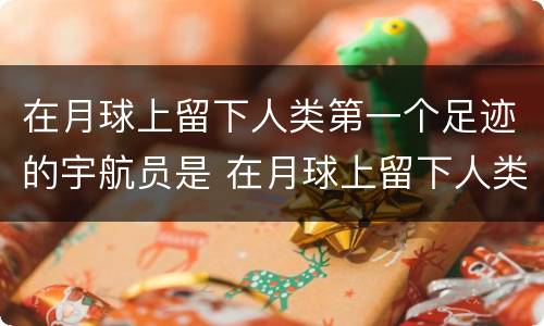 在月球上留下人类第一个足迹的宇航员是 在月球上留下人类第一个足迹的宇航员是谁