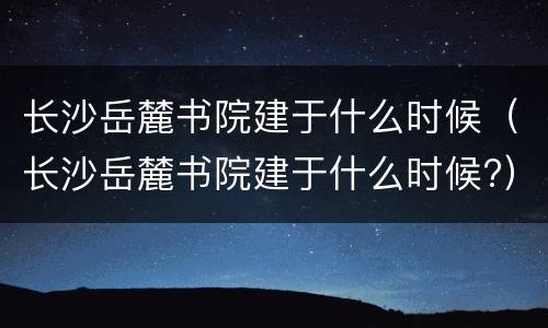 长沙岳麓书院建于什么时候（长沙岳麓书院建于什么时候?）