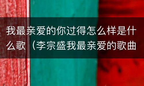 我最亲爱的你过得怎么样是什么歌（李宗盛我最亲爱的歌曲原唱视频）