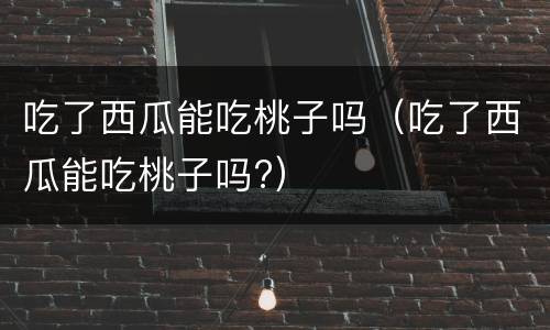 吃了西瓜能吃桃子吗（吃了西瓜能吃桃子吗?）