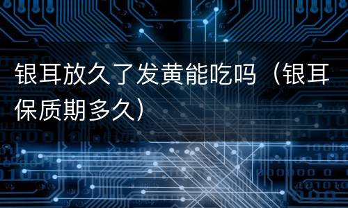 银耳放久了发黄能吃吗（银耳保质期多久）