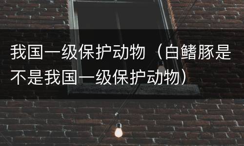 我国一级保护动物（白鳍豚是不是我国一级保护动物）