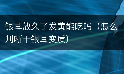 银耳放久了发黄能吃吗（怎么判断干银耳变质）