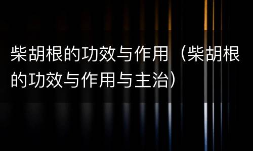 柴胡根的功效与作用（柴胡根的功效与作用与主治）