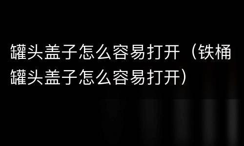 罐头盖子怎么容易打开（铁桶罐头盖子怎么容易打开）