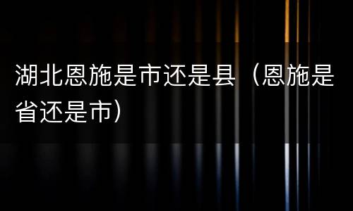 湖北恩施是市还是县（恩施是省还是市）