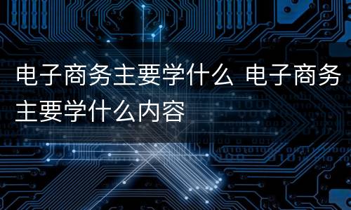 电子商务主要学什么 电子商务主要学什么内容
