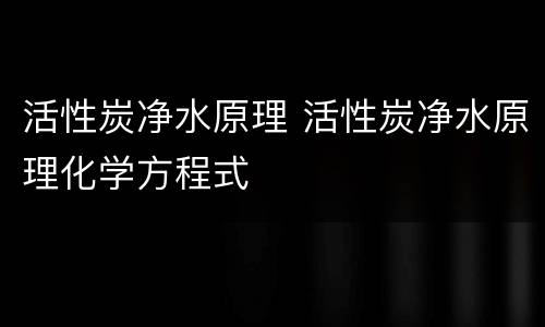 活性炭净水原理 活性炭净水原理化学方程式