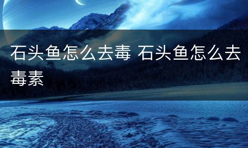 石头鱼怎么去毒 石头鱼怎么去毒素