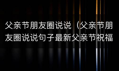 父亲节朋友圈说说（父亲节朋友圈说说句子最新父亲节祝福语简短父亲节快乐）