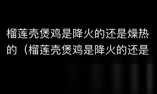 榴莲壳煲鸡是降火的还是燥热的（榴莲壳煲鸡是降火的还是燥热的呢）