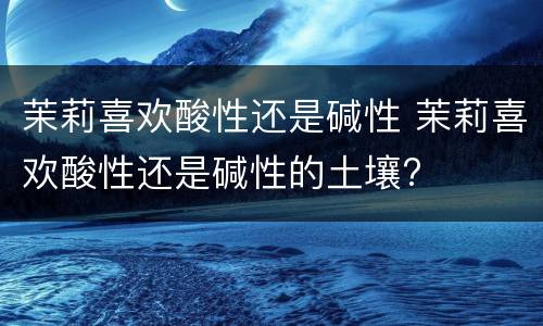 茉莉喜欢酸性还是碱性 茉莉喜欢酸性还是碱性的土壤?