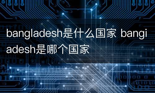 bangladesh是什么国家 bangiadesh是哪个国家