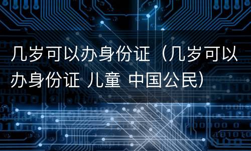 几岁可以办身份证（几岁可以办身份证 儿童 中国公民）