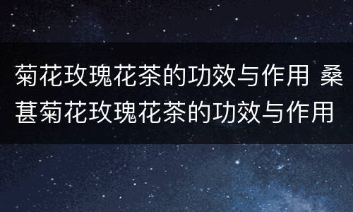 菊花玫瑰花茶的功效与作用 桑葚菊花玫瑰花茶的功效与作用