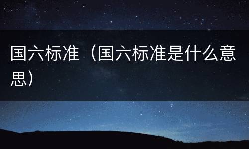 国六标准（国六标准是什么意思）