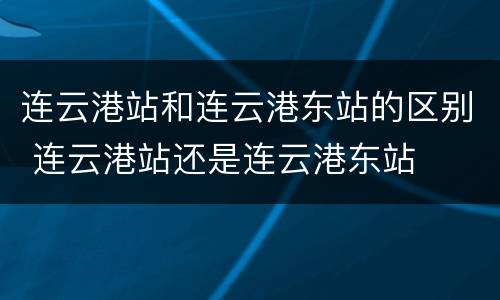 连云港站和连云港东站的区别 连云港站还是连云港东站