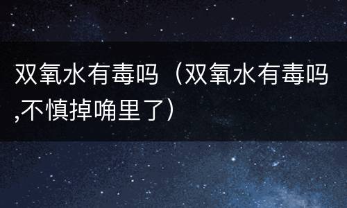 双氧水有毒吗（双氧水有毒吗,不慎掉唃里了）