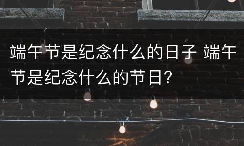 端午节是纪念什么的日子 端午节是纪念什么的节日?