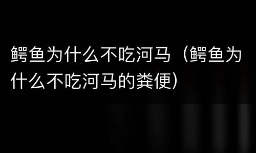鳄鱼为什么不吃河马（鳄鱼为什么不吃河马的粪便）