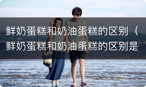 鲜奶蛋糕和奶油蛋糕的区别（鲜奶蛋糕和奶油蛋糕的区别是什么）