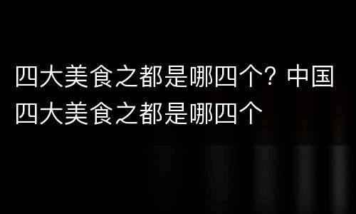 四大美食之都是哪四个? 中国四大美食之都是哪四个