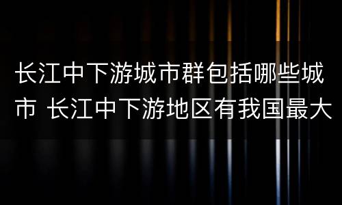 长江中下游城市群包括哪些城市 长江中下游地区有我国最大的城市群核心城市是