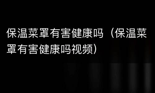 保温菜罩有害健康吗（保温菜罩有害健康吗视频）