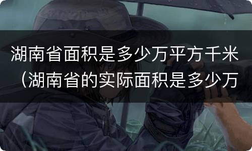 湖南省面积是多少万平方千米（湖南省的实际面积是多少万平方千米）