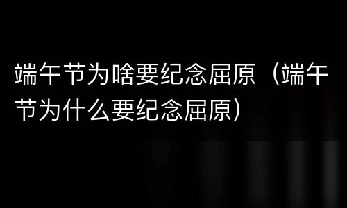 端午节为啥要纪念屈原（端午节为什么要纪念屈原）