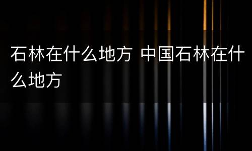 石林在什么地方 中国石林在什么地方