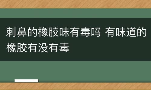 刺鼻的橡胶味有毒吗 有味道的橡胶有没有毒