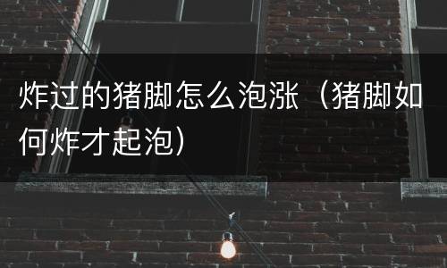 炸过的猪脚怎么泡涨（猪脚如何炸才起泡）