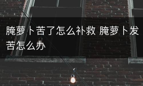 腌萝卜苦了怎么补救 腌萝卜发苦怎么办