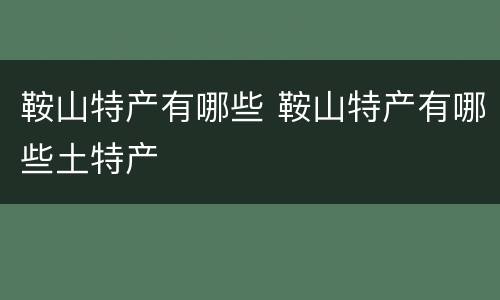 鞍山特产有哪些 鞍山特产有哪些土特产