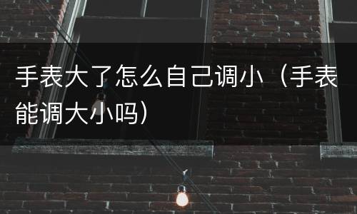 手表大了怎么自己调小（手表能调大小吗）
