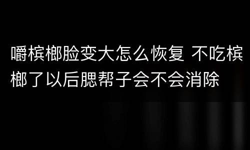 嚼槟榔脸变大怎么恢复 不吃槟榔了以后腮帮子会不会消除