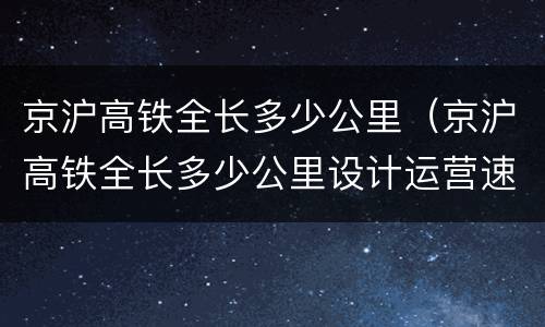 京沪高铁全长多少公里（京沪高铁全长多少公里设计运营速度为多少公里每小时）