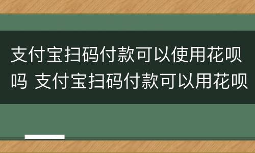 支付宝扫码付款可以使用花呗吗 支付宝扫码付款可以用花呗付款吗