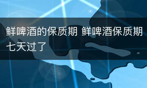 鲜啤酒的保质期 鲜啤酒保质期七天过了