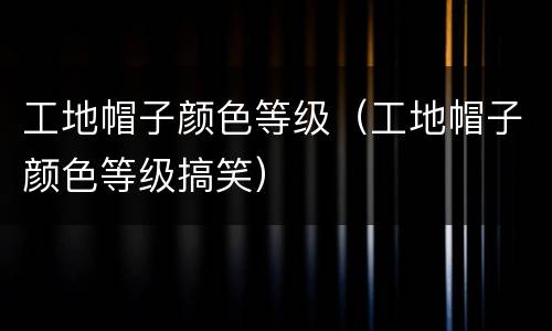 工地帽子颜色等级（工地帽子颜色等级搞笑）