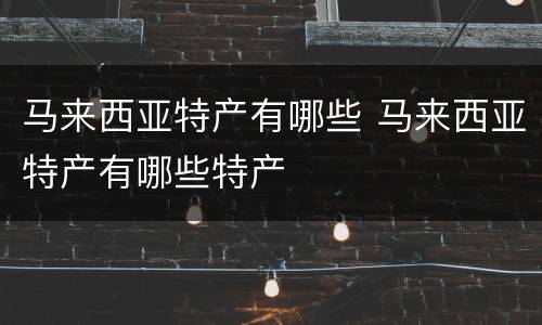马来西亚特产有哪些 马来西亚特产有哪些特产