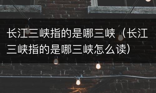 长江三峡指的是哪三峡（长江三峡指的是哪三峡怎么读）