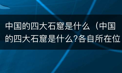 中国的四大石窟是什么（中国的四大石窟是什么?各自所在位置?）