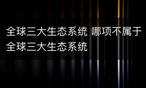 全球三大生态系统 哪项不属于全球三大生态系统