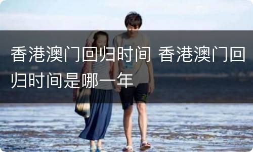 香港澳门回归时间 香港澳门回归时间是哪一年