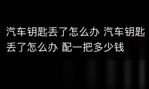 汽车钥匙丢了怎么办 汽车钥匙丢了怎么办 配一把多少钱
