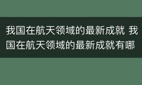 我国在航天领域的最新成就 我国在航天领域的最新成就有哪些2023