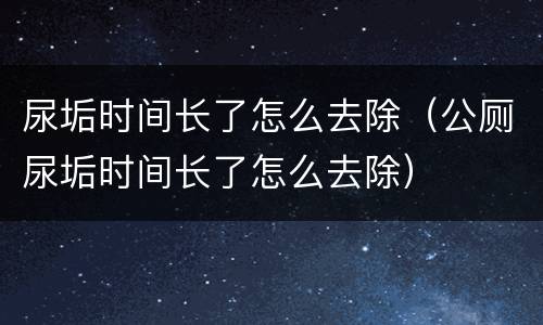 尿垢时间长了怎么去除（公厕尿垢时间长了怎么去除）