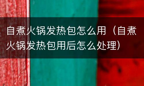 自煮火锅发热包怎么用（自煮火锅发热包用后怎么处理）